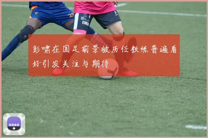 彭啸在国足前景被历任教练普遍看好引发关注与期待