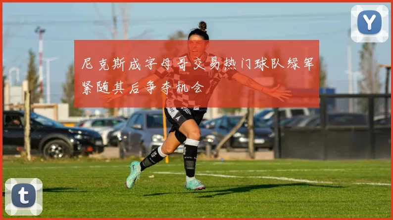 尼克斯成字母哥交易热门球队绿军紧随其后争夺机会