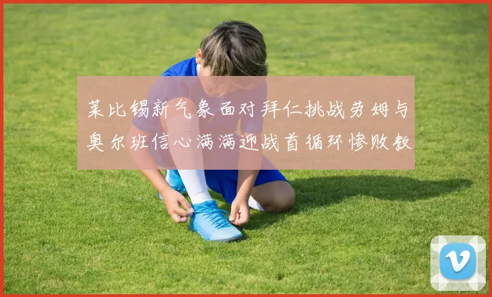 莱比锡新气象面对拜仁挑战劳姆与奥尔班信心满满迎战首循环惨败教训