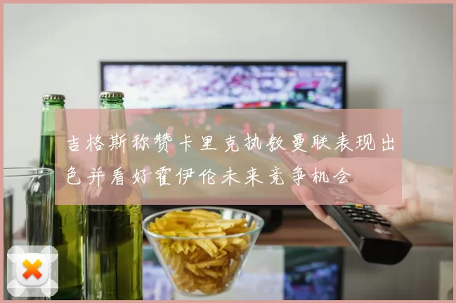 吉格斯称赞卡里克执教曼联表现出色并看好霍伊伦未来竞争机会
