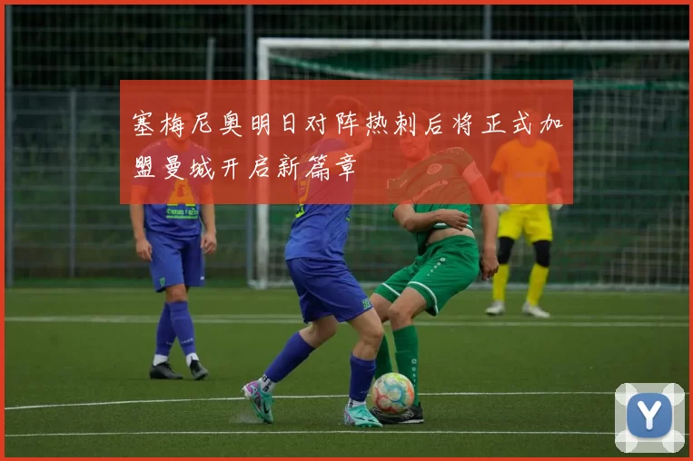 塞梅尼奥明日对阵热刺后将正式加盟曼城开启新篇章
