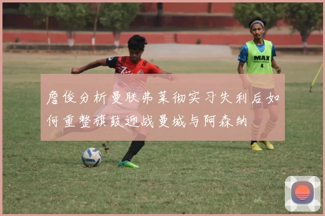 詹俊分析曼联弗莱彻实习失利后如何重整旗鼓迎战曼城与阿森纳