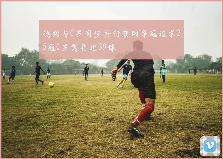 德约与C罗同梦并行澳网争冠追求25冠C罗需再进39球