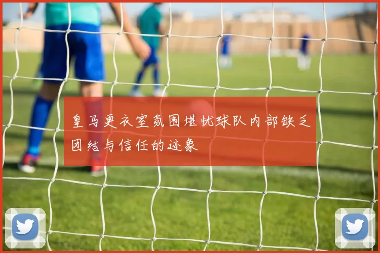 皇马更衣室氛围堪忧球队内部缺乏团结与信任的迹象