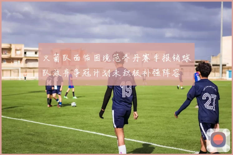 火箭队面临困境范乔丹赛季报销球队放弃争冠计划未积极补强阵容